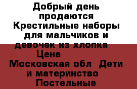 Добрый день продаются Крестильные наборы для мальчиков и девочек из хлопка  › Цена ­ 1 500 - Московская обл. Дети и материнство » Постельные принадлежности   . Московская обл.